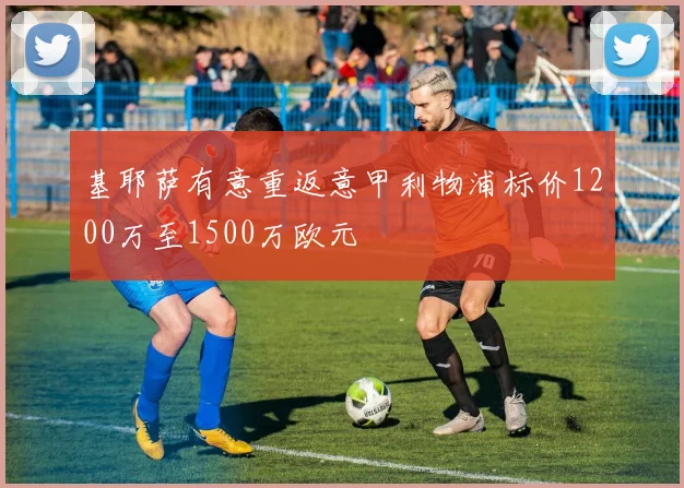 基耶萨有意重返意甲利物浦标价1200万至1500万欧元