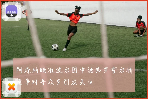 阿森纳瞄准波尔图中场弗罗霍尔特竞争对手众多引发关注