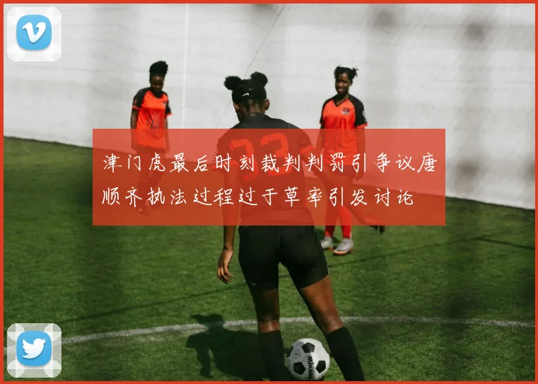 津门虎最后时刻裁判判罚引争议唐顺齐执法过程过于草率引发讨论
