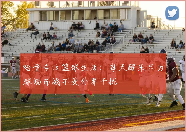 哈登专注篮球生活：每天醒来只为球场而战不受外界干扰