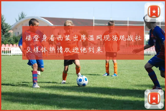 福登身着西装出席温网现场观战社交媒体热情欢迎他到来
