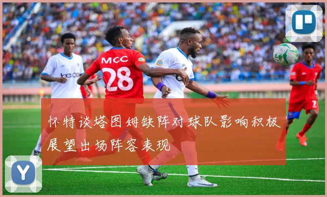 怀特谈塔图姆缺阵对球队影响积极展望出场阵容表现