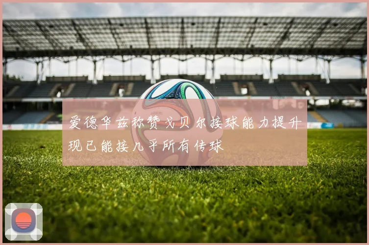 爱德华兹称赞戈贝尔接球能力提升现已能接几乎所有传球