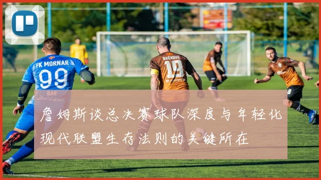 詹姆斯谈总决赛球队深度与年轻化现代联盟生存法则的关键所在