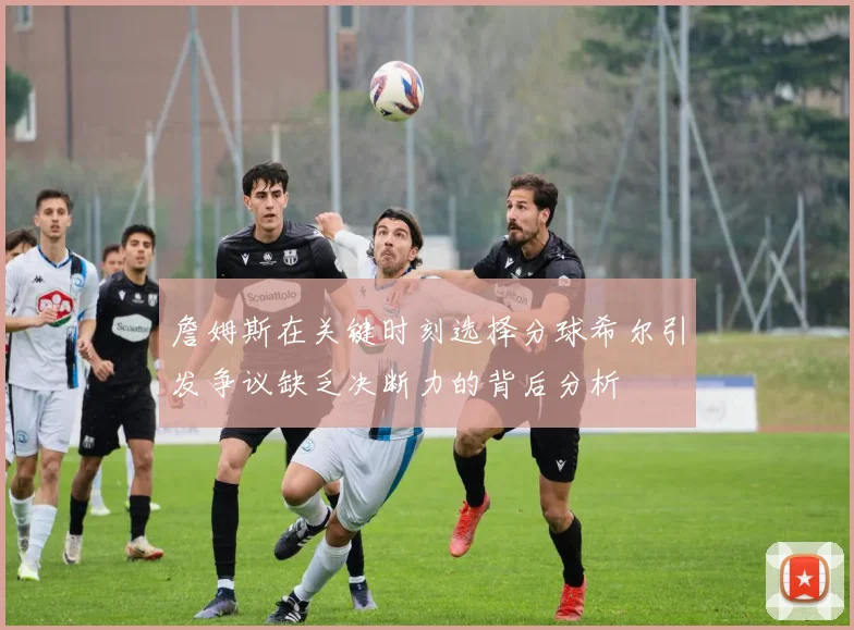 詹姆斯在关键时刻选择分球希尔引发争议缺乏决断力的背后分析