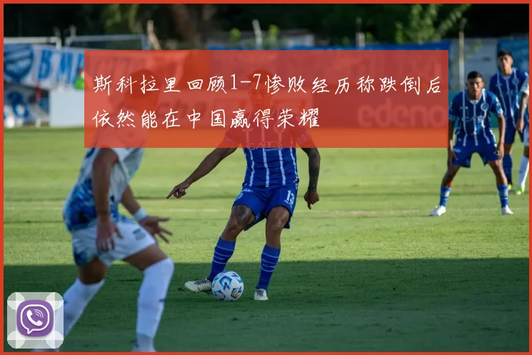 斯科拉里回顾1-7惨败经历称跌倒后依然能在中国赢得荣耀