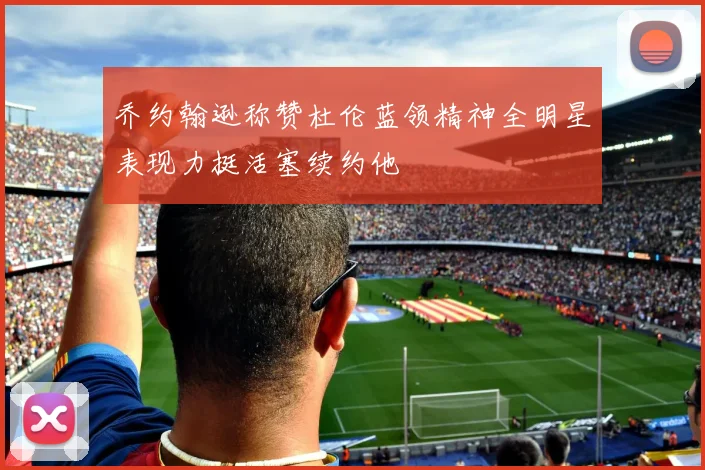 乔约翰逊称赞杜伦蓝领精神全明星表现力挺活塞续约他