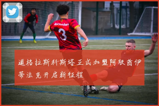 道格拉斯科斯塔正式加盟阿联酋伊蒂法克开启新征程