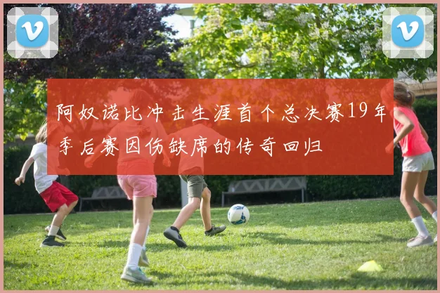 阿奴诺比冲击生涯首个总决赛19年季后赛因伤缺席的传奇回归