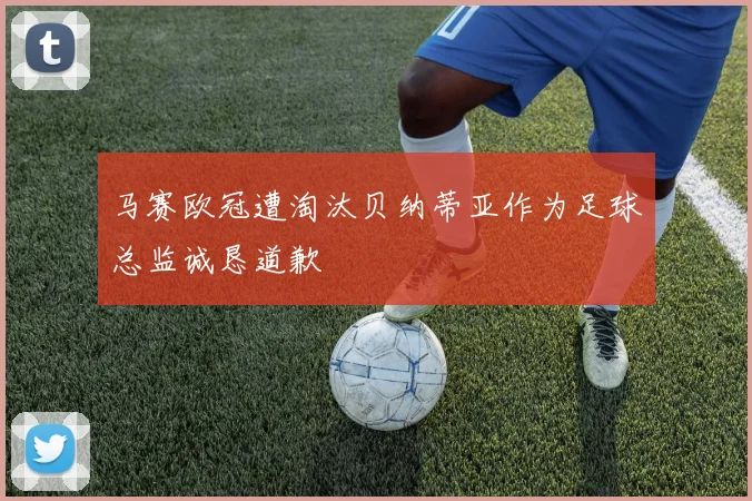 马赛欧冠遭淘汰贝纳蒂亚作为足球总监诚恳道歉