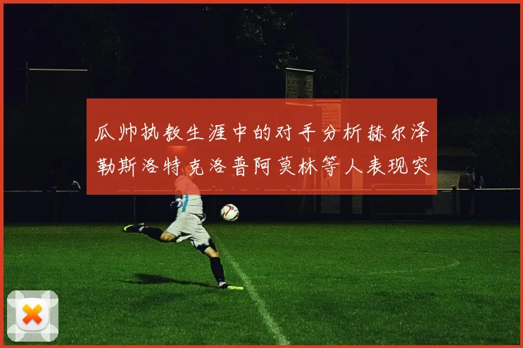 瓜帅执教生涯中的对手分析赫尔泽勒斯洛特克洛普阿莫林等人表现突出