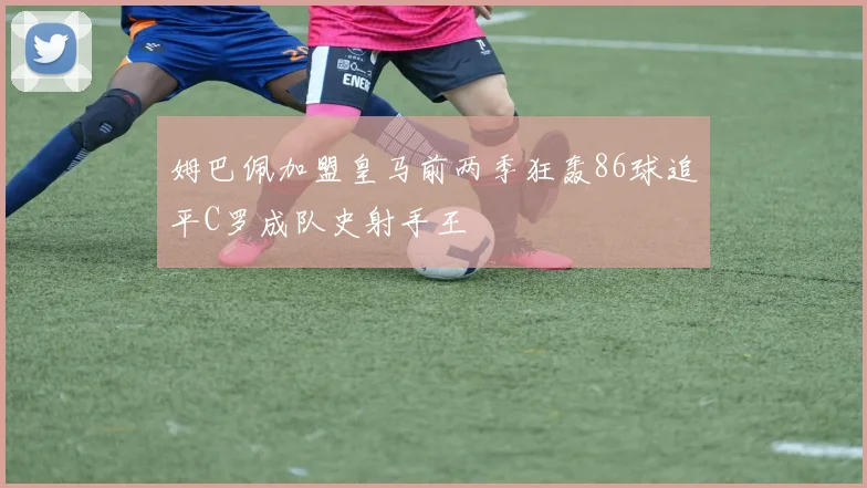 姆巴佩加盟皇马前两季狂轰86球追平C罗成队史射手王