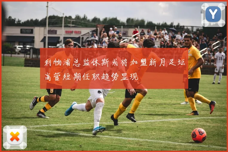 利物浦总监休斯或将加盟新月足坛高管短期任职趋势显现