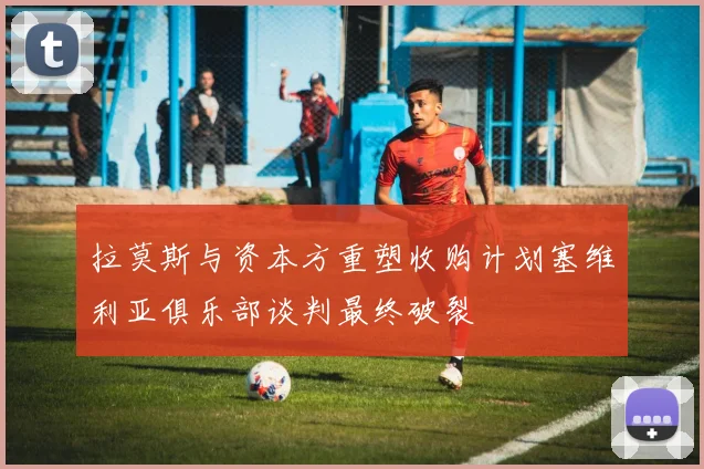 拉莫斯与资本方重塑收购计划塞维利亚俱乐部谈判最终破裂