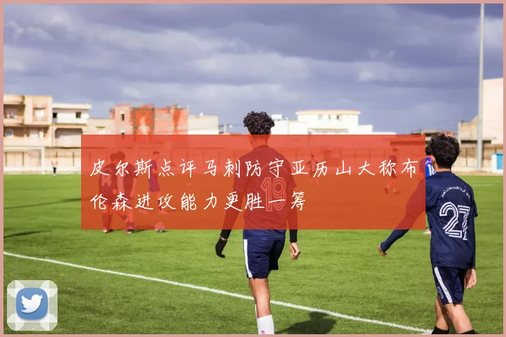 皮尔斯点评马刺防守亚历山大称布伦森进攻能力更胜一筹
