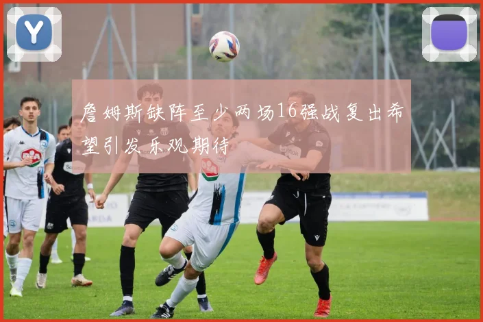 詹姆斯缺阵至少两场16强战复出希望引发乐观期待