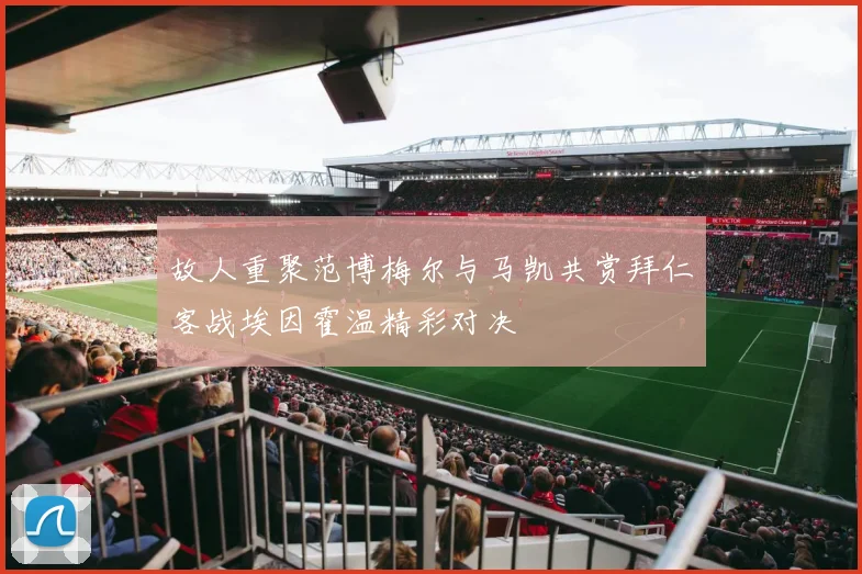 故人重聚范博梅尔与马凯共赏拜仁客战埃因霍温精彩对决