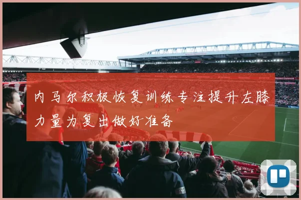 内马尔积极恢复训练专注提升左膝力量为复出做好准备