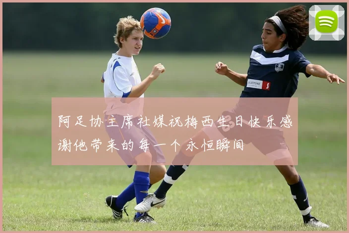 阿足协主席社媒祝梅西生日快乐感谢他带来的每一个永恒瞬间