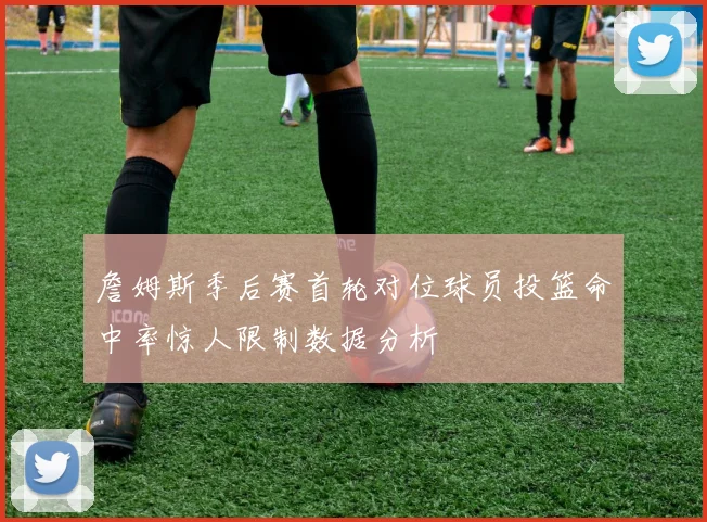 詹姆斯季后赛首轮对位球员投篮命中率惊人限制数据分析