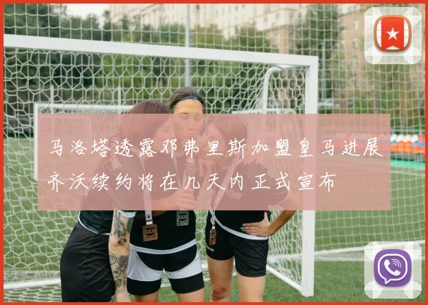 马洛塔透露邓弗里斯加盟皇马进展齐沃续约将在几天内正式宣布