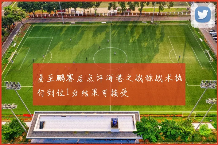 姜至鹏赛后点评海港之战称战术执行到位1分结果可接受